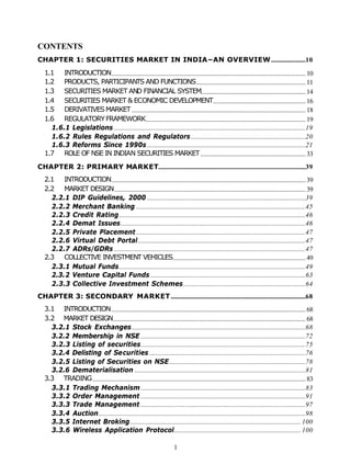 CONTENTS
CHAPTER 1: SECURITIES MARKET IN INDIA–AN OVERVIEW ......................10
  1.1 INTRODUCTION............................................................................................................................ 10
  1.2 PRODUCTS, PARTICIPANTS AND FUNCTIONS...................................................................... 11
  1.3 SECURITIES MARKET AND FINANCIAL SYSTEM................................................................... 14
  1.4 SECURITIES MARKET & ECONOMIC DEVELOPMENT........................................................... 16
  1.5 DERIVATIVES MARKET ............................................................................................................... 18
  1.6 REGULATORY FRAMEWORK...................................................................................................... 19
    1.6.1 Legislations ..........................................................................................................................19
    1.6.2 Rules Regulations and Regulators .........................................................................20
    1.6.3 Reforms Since 1990s .....................................................................................................21
  1.7 ROLE OF NSE IN INDIAN SECURITIES MARKET ................................................................... 33

CHAPTER 2: PRIMARY MARKET..............................................................................................39
  2.1 INTRODUCTION............................................................................................................................ 39
  2.2 MARKET DESIGN .......................................................................................................................... 39
    2.2.1 DIP Guidelines, 2000 .....................................................................................................39
    2.2.2 Merchant Banking ............................................................................................................45
    2.2.3 Credit Rating.......................................................................................................................46
    2.2.4 Demat Issues......................................................................................................................46
    2.2.5 Private Placement ............................................................................................................47
    2.2.6 Virtual Debt Portal...........................................................................................................47
    2.2.7 ADRs/GDRs ..........................................................................................................................47
  2.3 COLLECTIVE INVESTMENT VEHICLES..................................................................................... 49
    2.3.1 Mutual Funds.......................................................................................................................49
    2.3.2 Venture Capital Funds ...................................................................................................63
    2.3.3 Collective Investment Schemes..............................................................................64
CHAPTER 3: SECONDARY MARKET ......................................................................................68
  3.1 INTRODUCTION ............................................................................................................................ 68
  3.2 MARKET DESIGN........................................................................................................................... 68
    3.2.1 Stock Exchanges...............................................................................................................68
    3.2.2 Membership in NSE .........................................................................................................72
    3.2.3 Listing of securities.........................................................................................................75
    3.2.4 Delisting of Securities....................................................................................................76
    3.2.5 Listing of Securities on NSE.......................................................................................78
    3.2.6 Dematerialisation .............................................................................................................81
  3.3 TRADING ........................................................................................................................................ 83
    3.3.1 Trading Mechanism .........................................................................................................83
    3.3.2 Order Management .........................................................................................................91
    3.3.3 Trade Management .........................................................................................................97
    3.3.4 Auction....................................................................................................................................98
    3.3.5 Internet Broking............................................................................................................. 100
    3.3.6 Wireless Application Protocol................................................................................. 100

                                                                          1
 