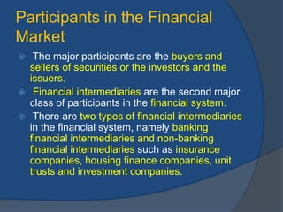 Participants in the Financial
Market
 The major participants are the buyers and
sellers of securities or the investors and the
issuers.
 Financial intermediaries are the second major
class of participants in the financial system.
 There are two types of financial intermediaries
in the financial system, namely banking
financial intermediaries and non-banking
financial intermediaries such as insurance
companies, housing finance companies, unit
trusts and investment companies.
 
