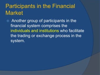 Participants in the Financial
Market
 Another group of participants in the
financial system comprises the
individuals and institutions who facilitate
the trading or exchange process in the
system.
 