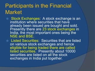 Participants in the Financial
Market
 Stock Exchanges: A stock exchange is an
institution where securities that have
already been issued are bought and sold.
Presently there are 23 stock exchanges in
India, the most important ones being the
NSE and BSE.
 Listed Securities: Securities that are listed
on various stock exchanges and hence
eligible for being traded there are called
listed securities. Presently about 10000
securities are listed on all the stock
exchanges in India put together.
 
