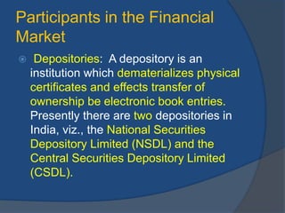 Participants in the Financial
Market
 Depositories: A depository is an
institution which dematerializes physical
certificates and effects transfer of
ownership be electronic book entries.
Presently there are two depositories in
India, viz., the National Securities
Depository Limited (NSDL) and the
Central Securities Depository Limited
(CSDL).
 