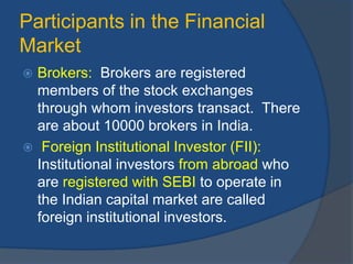 Participants in the Financial
Market
 Brokers: Brokers are registered
members of the stock exchanges
through whom investors transact. There
are about 10000 brokers in India.
 Foreign Institutional Investor (FII):
Institutional investors from abroad who
are registered with SEBI to operate in
the Indian capital market are called
foreign institutional investors.
 