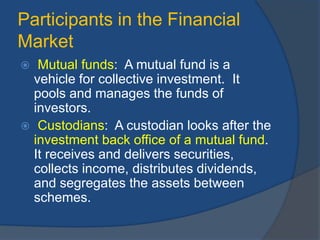 Participants in the Financial
Market
 Mutual funds: A mutual fund is a
vehicle for collective investment. It
pools and manages the funds of
investors.
 Custodians: A custodian looks after the
investment back office of a mutual fund.
It receives and delivers securities,
collects income, distributes dividends,
and segregates the assets between
schemes.
 