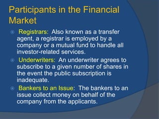 Participants in the Financial
Market
 Registrars: Also known as a transfer
agent, a registrar is employed by a
company or a mutual fund to handle all
investor-related services.
 Underwriters: An underwriter agrees to
subscribe to a given number of shares in
the event the public subscription is
inadequate.
 Bankers to an Issue: The bankers to an
issue collect money on behalf of the
company from the applicants.
 