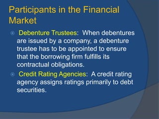 Participants in the Financial
Market
 Debenture Trustees: When debentures
are issued by a company, a debenture
trustee has to be appointed to ensure
that the borrowing firm fulfills its
contractual obligations.
 Credit Rating Agencies: A credit rating
agency assigns ratings primarily to debt
securities.
 