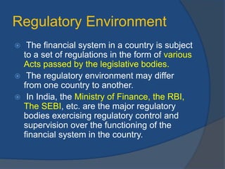Regulatory Environment
 The financial system in a country is subject
to a set of regulations in the form of various
Acts passed by the legislative bodies.
 The regulatory environment may differ
from one country to another.
 In India, the Ministry of Finance, the RBI,
The SEBI, etc. are the major regulatory
bodies exercising regulatory control and
supervision over the functioning of the
financial system in the country.
 