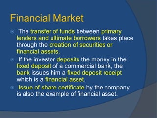 Financial Market
 The transfer of funds between primary
lenders and ultimate borrowers takes place
through the creation of securities or
financial assets.
 If the investor deposits the money in the
fixed deposit of a commercial bank, the
bank issues him a fixed deposit receipt
which is a financial asset.
 Issue of share certificate by the company
is also the example of financial asset.
 