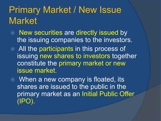 Primary Market / New Issue
Market
 New securities are directly issued by
the issuing companies to the investors.
 All the participants in this process of
issuing new shares to investors together
constitute the primary market or new
issue market.
 When a new company is floated, its
shares are issued to the public in the
primary market as an Initial Public Offer
(IPO).
 