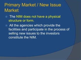 Primary Market / New Issue
Market
 The NIM does not have a physical
structure or form.
 All the agencies which provide the
facilities and participate in the process of
selling new issues to the investors
constitute the NIM.
 