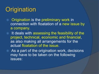 Origination
 Origination is the preliminary work in
connection with floatation of a new issue by
a company.
 It deals with assessing the feasibility of the
project, technical, economic and financial,
as also making all arrangements for the
actual floatation of the issue.
 As a part of the origination work, decisions
may have to be taken on the following
issues:
 