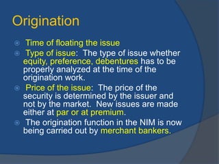 Origination
 Time of floating the issue
 Type of issue: The type of issue whether
equity, preference, debentures has to be
properly analyzed at the time of the
origination work.
 Price of the issue: The price of the
security is determined by the issuer and
not by the market. New issues are made
either at par or at premium.
 The origination function in the NIM is now
being carried out by merchant bankers.
 