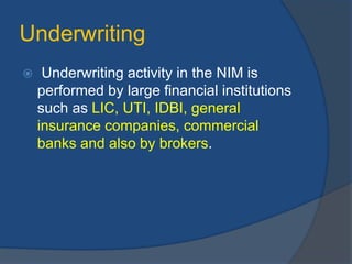 Underwriting
 Underwriting activity in the NIM is
performed by large financial institutions
such as LIC, UTI, IDBI, general
insurance companies, commercial
banks and also by brokers.
 