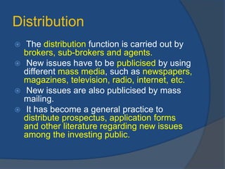 Distribution
 The distribution function is carried out by
brokers, sub-brokers and agents.
 New issues have to be publicised by using
different mass media, such as newspapers,
magazines, television, radio, internet, etc.
 New issues are also publicised by mass
mailing.
 It has become a general practice to
distribute prospectus, application forms
and other literature regarding new issues
among the investing public.
 