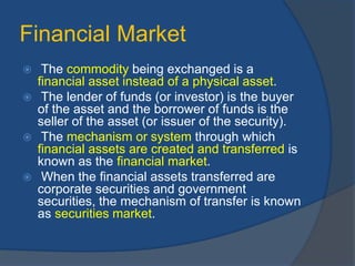 Financial Market
 The commodity being exchanged is a
financial asset instead of a physical asset.
 The lender of funds (or investor) is the buyer
of the asset and the borrower of funds is the
seller of the asset (or issuer of the security).
 The mechanism or system through which
financial assets are created and transferred is
known as the financial market.
 When the financial assets transferred are
corporate securities and government
securities, the mechanism of transfer is known
as securities market.
 