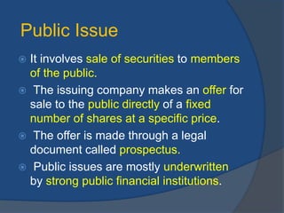 Public Issue
 It involves sale of securities to members
of the public.
 The issuing company makes an offer for
sale to the public directly of a fixed
number of shares at a specific price.
 The offer is made through a legal
document called prospectus.
 Public issues are mostly underwritten
by strong public financial institutions.
 