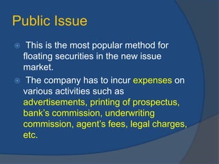 Public Issue
 This is the most popular method for
floating securities in the new issue
market.
 The company has to incur expenses on
various activities such as
advertisements, printing of prospectus,
bank’s commission, underwriting
commission, agent’s fees, legal charges,
etc.
 