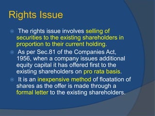 Rights Issue
 The rights issue involves selling of
securities to the existing shareholders in
proportion to their current holding.
 As per Sec.81 of the Companies Act,
1956, when a company issues additional
equity capital it has offered first to the
existing shareholders on pro rata basis.
 It is an inexpensive method of floatation of
shares as the offer is made through a
formal letter to the existing shareholders.
 