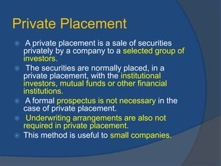 Private Placement
 A private placement is a sale of securities
privately by a company to a selected group of
investors.
 The securities are normally placed, in a
private placement, with the institutional
investors, mutual funds or other financial
institutions.
 A formal prospectus is not necessary in the
case of private placement.
 Underwriting arrangements are also not
required in private placement.
 This method is useful to small companies.
 