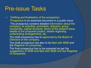 Pre-issue Tasks
 Drafting and finalisation of the prospectus:
Prospectus is an essential document in a public issue.
The prospectus contains detailed information about the
company, its activities, promoters, directors, group
companies, capital structure, terms of the present issue,
details of the proposed project, details regarding
underwriting arrangements, etc.
The draft prospectus has to approved by the Board of
Directors of the company.
The draft prospectus has also to be filed with SEBI and
the Registrar of companies.
The final prospectus has to be prepared as per the
suggestions of SEBI and filed with SEBI and the Registrar
of companies.
 