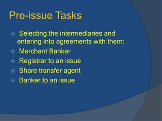 Pre-issue Tasks
 Selecting the intermediaries and
entering into agreements with them:
 Merchant Banker
 Registrar to an issue
 Share transfer agent
 Banker to an issue
 