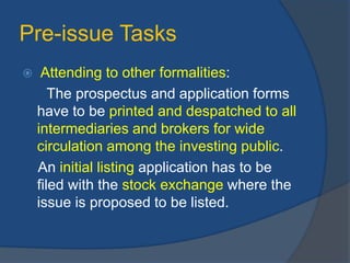 Pre-issue Tasks
 Attending to other formalities:
The prospectus and application forms
have to be printed and despatched to all
intermediaries and brokers for wide
circulation among the investing public.
An initial listing application has to be
filed with the stock exchange where the
issue is proposed to be listed.
 