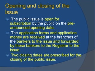 Opening and closing of the
issue
 The public issue is open for
subscription by the public on the pre-
announced opening date.
 The application forms and application
money are received at the branches of
the bankers to the issue and forwarded
by these bankers to the Registrar to the
issue.
 Two closing dates are prescribed for the
closing of the public issue.
 