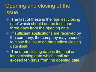 Opening and closing of the
issue
 The first of these is the ‘earliest closing
date’ which should not be less than
three days from the opening date.
 If sufficient applications are received by
the company, the company may choose
to close the issue on the earliest closing
date itself.
 The other closing date is the final or
latest closing date which shall not
exceed ten days from the opening date.
 