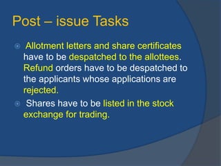 Post – issue Tasks
 Allotment letters and share certificates
have to be despatched to the allottees.
Refund orders have to be despatched to
the applicants whose applications are
rejected.
 Shares have to be listed in the stock
exchange for trading.
 