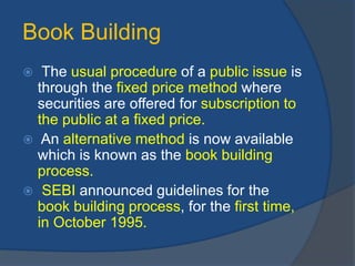Book Building
 The usual procedure of a public issue is
through the fixed price method where
securities are offered for subscription to
the public at a fixed price.
 An alternative method is now available
which is known as the book building
process.
 SEBI announced guidelines for the
book building process, for the first time,
in October 1995.
 