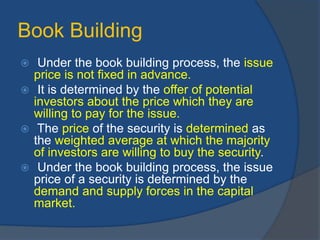 Book Building
 Under the book building process, the issue
price is not fixed in advance.
 It is determined by the offer of potential
investors about the price which they are
willing to pay for the issue.
 The price of the security is determined as
the weighted average at which the majority
of investors are willing to buy the security.
 Under the book building process, the issue
price of a security is determined by the
demand and supply forces in the capital
market.
 
