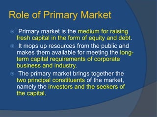 Role of Primary Market
 Primary market is the medium for raising
fresh capital in the form of equity and debt.
 It mops up resources from the public and
makes them available for meeting the long-
term capital requirements of corporate
business and industry.
 The primary market brings together the
two principal constituents of the market,
namely the investors and the seekers of
the capital.
 
