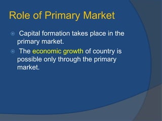Role of Primary Market
 Capital formation takes place in the
primary market.
 The economic growth of country is
possible only through the primary
market.
 