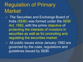 Regulation of Primary
Market
 The Securities and Exchange Board of
India (SEBI) was formed under the SEBI
Act, 1992, with the prime objective of
protecting the interests of investors in
securities as well as for promoting and
regulating the securities market.
 All public issues since January 1992 are
governed by the rules, regulations and
guidelines issued by SEBI.
 