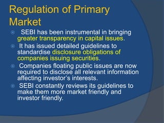 Regulation of Primary
Market
 SEBI has been instrumental in bringing
greater transparency in capital issues.
 It has issued detailed guidelines to
standardise disclosure obligations of
companies issuing securities.
 Companies floating public issues are now
required to disclose all relevant information
affecting investor’s interests.
 SEBI constantly reviews its guidelines to
make them more market friendly and
investor friendly.
 
