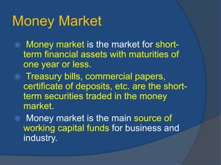 Money Market
 Money market is the market for short-
term financial assets with maturities of
one year or less.
 Treasury bills, commercial papers,
certificate of deposits, etc. are the short-
term securities traded in the money
market.
 Money market is the main source of
working capital funds for business and
industry.
 