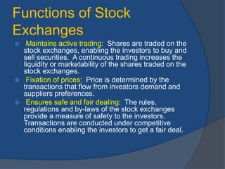 Functions of Stock
Exchanges
 Maintains active trading: Shares are traded on the
stock exchanges, enabling the investors to buy and
sell securities. A continuous trading increases the
liquidity or marketability of the shares traded on the
stock exchanges.
 Fixation of prices: Price is determined by the
transactions that flow from investors demand and
suppliers preferences.
 Ensures safe and fair dealing: The rules,
regulations and by-laws of the stock exchanges
provide a measure of safety to the investors.
Transactions are conducted under competitive
conditions enabling the investors to get a fair deal.
 