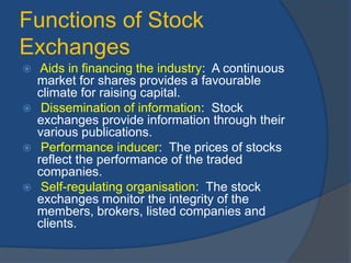Functions of Stock
Exchanges
 Aids in financing the industry: A continuous
market for shares provides a favourable
climate for raising capital.
 Dissemination of information: Stock
exchanges provide information through their
various publications.
 Performance inducer: The prices of stocks
reflect the performance of the traded
companies.
 Self-regulating organisation: The stock
exchanges monitor the integrity of the
members, brokers, listed companies and
clients.
 