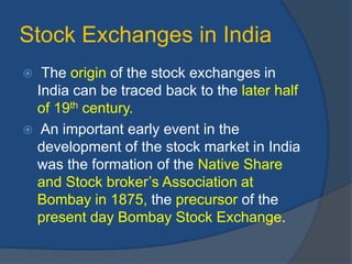 Stock Exchanges in India
 The origin of the stock exchanges in
India can be traced back to the later half
of 19th century.
 An important early event in the
development of the stock market in India
was the formation of the Native Share
and Stock broker’s Association at
Bombay in 1875, the precursor of the
present day Bombay Stock Exchange.
 