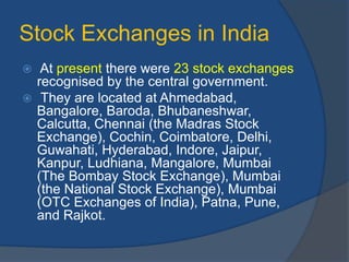 Stock Exchanges in India
 At present there were 23 stock exchanges
recognised by the central government.
 They are located at Ahmedabad,
Bangalore, Baroda, Bhubaneshwar,
Calcutta, Chennai (the Madras Stock
Exchange), Cochin, Coimbatore, Delhi,
Guwahati, Hyderabad, Indore, Jaipur,
Kanpur, Ludhiana, Mangalore, Mumbai
(The Bombay Stock Exchange), Mumbai
(the National Stock Exchange), Mumbai
(OTC Exchanges of India), Patna, Pune,
and Rajkot.
 