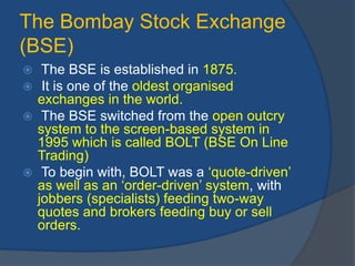 The Bombay Stock Exchange
(BSE)
 The BSE is established in 1875.
 It is one of the oldest organised
exchanges in the world.
 The BSE switched from the open outcry
system to the screen-based system in
1995 which is called BOLT (BSE On Line
Trading)
 To begin with, BOLT was a ‘quote-driven’
as well as an ‘order-driven’ system, with
jobbers (specialists) feeding two-way
quotes and brokers feeding buy or sell
orders.
 