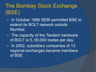 The Bombay Stock Exchange
(BSE)
 In October 1996 SEBI permitted BSE to
extend its BOLT network outside
Mumbai.
 The capacity of the Tandem hardware
of BOLT is 5, 00,000 trades per day.
 In 2002, subsidiary companies of 13
regional exchanges became members
of BSE .
 