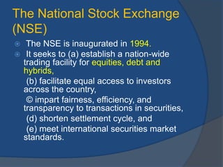 The National Stock Exchange
(NSE)
 The NSE is inaugurated in 1994.
 It seeks to (a) establish a nation-wide
trading facility for equities, debt and
hybrids,
(b) facilitate equal access to investors
across the country,
© impart fairness, efficiency, and
transparency to transactions in securities,
(d) shorten settlement cycle, and
(e) meet international securities market
standards.
 