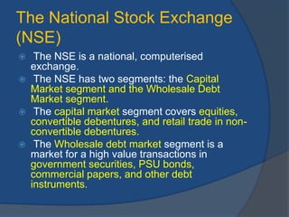 The National Stock Exchange
(NSE)
 The NSE is a national, computerised
exchange.
 The NSE has two segments: the Capital
Market segment and the Wholesale Debt
Market segment.
 The capital market segment covers equities,
convertible debentures, and retail trade in non-
convertible debentures.
 The Wholesale debt market segment is a
market for a high value transactions in
government securities, PSU bonds,
commercial papers, and other debt
instruments.
 