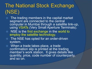 The National Stock Exchange
(NSE)
 The trading members in the capital market
segment are connected to the central
computer in Mumbai through a satellite link-up,
using VSATs (Very Small Aperture Terminals).
 NSE is the first exchange in the world to
employ the satellite technology.
 The NSE has opted for an order-driven
system.
 When a trade takes place, a trade
confirmation slip is printed at the trading
member’s work station. It gives details like
quantity, price, code number of counterparty,
and so on.
 