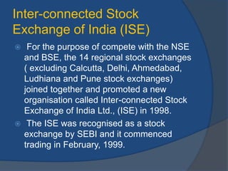 Inter-connected Stock
Exchange of India (ISE)
 For the purpose of compete with the NSE
and BSE, the 14 regional stock exchanges
( excluding Calcutta, Delhi, Ahmedabad,
Ludhiana and Pune stock exchanges)
joined together and promoted a new
organisation called Inter-connected Stock
Exchange of India Ltd., (ISE) in 1998.
 The ISE was recognised as a stock
exchange by SEBI and it commenced
trading in February, 1999.
 