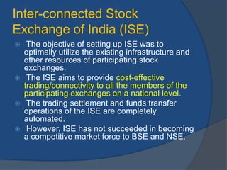 Inter-connected Stock
Exchange of India (ISE)
 The objective of setting up ISE was to
optimally utilize the existing infrastructure and
other resources of participating stock
exchanges.
 The ISE aims to provide cost-effective
trading/connectivity to all the members of the
participating exchanges on a national level.
 The trading settlement and funds transfer
operations of the ISE are completely
automated.
 However, ISE has not succeeded in becoming
a competitive market force to BSE and NSE.
 