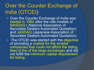 Over the Counter Exchange of
India (OTCEI)
 Over the Counter Exchange of India was
started in 1992 after the role models of
NASDAQ ( National Association of
Securities Dealers Automated Quotation)
and JASDAQ (Japanese Association of
Securities Dealers Automated Quotation).
 The OTCEI was started with the objective
of providing a market for the smaller
companies that could not afford the listing
fees of the of the large exchanges and did
not fulfill the minimum capital requirement
for listing.
 