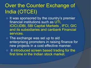 Over the Counter Exchange of
India (OTCEI)
 It was sponsored by the country’s premier
financial institutions such as UTI,
ICICI,IDBI, SBI Capital Markets , IFCI, GIC
and its subsidiaries and canbank Financial
services.
 The exchange was set up to aid
enterprising promoters in raising finance for
new projects in a cost effective manner.
 It introduced screen based trading for the
first time in the Indian stock market.
 