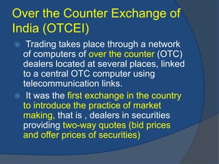 Over the Counter Exchange of
India (OTCEI)
 Trading takes place through a network
of computers of over the counter (OTC)
dealers located at several places, linked
to a central OTC computer using
telecommunication links.
 It was the first exchange in the country
to introduce the practice of market
making, that is , dealers in securities
providing two-way quotes (bid prices
and offer prices of securities)
 
