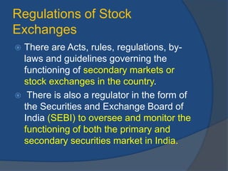 Regulations of Stock
Exchanges
 There are Acts, rules, regulations, by-
laws and guidelines governing the
functioning of secondary markets or
stock exchanges in the country.
 There is also a regulator in the form of
the Securities and Exchange Board of
India (SEBI) to oversee and monitor the
functioning of both the primary and
secondary securities market in India.
 